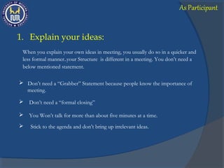 below mentioned statement.
 Stick to the agenda and don’t bring up irrelevant ideas.
1. Explain your ideas:
When you explain your own ideas in meeting, you usually do so in a quicker and
less formal manner..your Structure is different in a meeting. You don’t need a
 Don’t need a “Grabber” Statement because people know the importance of
meeting.
 Don’t need a “formal closing”
 You Won’t talk for more than about five minutes at a time.
As Participant
 