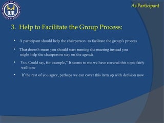 3. Help to Facilitate the Group Process:
• A participant should help the chairperson to facilitate the group’s process
• That doesn’t mean you should start running the meeting instead you
might help the chairperson stay on the agenda
• You Could say, for example,” It seems to me we have covered this topic fairly
well now
• If the rest of you agree, perhaps we can cover this item up with decision now
As Participant
 