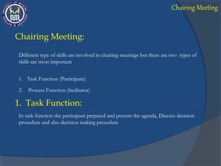 Chairing Meeting:
Different type of skills are involved in chairing meetings but there are two types of
skills are most important
1. Task Function (Participant)
2. Process Function (facilitator)
1. Task Function:
In task function the participant prepared and present the agenda, Discuss decision
procedure and also decision making procedure
Chairing Meeting
 