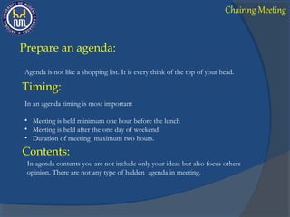 Prepare an agenda:
Agenda is not like a shopping list. It is every think of the top of your head.
In an agenda timing is most important
• Meeting is held minimum one hour before the lunch
• Meeting is held after the one day of weekend
• Duration of meeting maximum two hours.
Timing:
Contents:
In agenda contents you are not include only your ideas but also focus others
opinion. There are not any type of hidden agenda in meeting.
Chairing Meeting
 