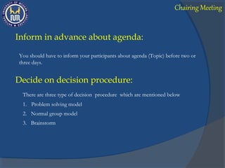 Inform in advance about agenda:
You should have to inform your participants about agenda (Topic) before two or
three days.
Decide on decision procedure:
There are three type of decision procedure which are mentioned below
1. Problem solving model
2. Normal group model
3. Brainstorm
Chairing Meeting
 