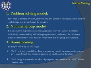 1. Problem solving model:
First of all define the problem, analyze it and give a number of solution. select the best
and decided how to implement the solution.
2. Nominal group model :
It is unusual but popular decision making process, every one explain their ideas
individually ,no one talking with other group members, and make a list of ideas &
cancel the same type of ideas make an review after that the group make decision.
3. Brainstorming:
In this process there are two stages
 The 1st
is simply record ideas, there is no reacting or criticize. every participant can
give ideas. Usually this process is perform on blackboard or flip chart
 The 2nd
stage is select relevant ideas of group and make decision on behalf of those
ideas or data.
Chairing Meeting
 