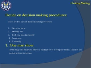 Decide on decision making procedures:
There are five type of decision making procedures
1. One man show
2. Majority rule
3. Both one man & majority
4. Consensus
5. Unanimity
1. One man show:
In this stage one man who will be a chairperson of a company made a decision and
participant just informed.
Chairing Meeting
 