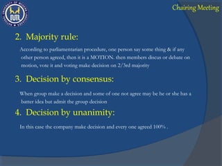 2. Majority rule:
According to parliamentarian procedure, one person say some thing & if any
other person agreed, then it is a MOTION. then members discus or debate on
motion, vote it and voting make decision on 2/3rd majority
3. Decision by consensus:
When group make a decision and some of one not agree may be he or she has a
batter idea but admit the group decision
4. Decision by unanimity:
In this case the company make decision and every one agreed 100% .
Chairing Meeting
 
