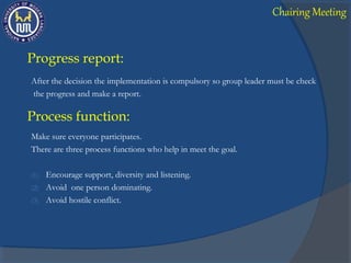 Progress report:
After the decision the implementation is compulsory so group leader must be check
the progress and make a report.
Process function:
Make sure everyone participates.
There are three process functions who help in meet the goal.
(1) Encourage support, diversity and listening.
(2) Avoid one person dominating.
(3) Avoid hostile conflict.
Chairing Meeting
 