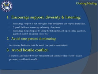 1. Encourage support, diversity & listening:
 Encourage support is not only agree with participant, but respect there ideas.
 A good facilitator encourages diversity of opinion.
 Encourage the participant by using the listing skill.(ask open-ended question,
question cannot be answer yes or no)
2. Avoid one person dominating:
In a meeting facilitator must be avoid one person domination.
3. Avoid hostile conflict :
If there is a difference between participant and facilitator idea so don’t take it
personal, avoid hostile conflict.
Chairing Meeting
 