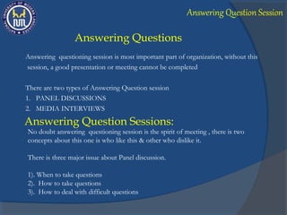Answering Questions
Answering questioning session is most important part of organization, without this
session, a good presentation or meeting cannot be completed
There are two types of Answering Question session
1. PANEL DISCUSSIONS
2. MEDIA INTERVIEWS
Answering Question Sessions:
No doubt answering questioning session is the spirit of meeting , there is two
concepts about this one is who like this & other who dislike it.
There is three major issue about Panel discussion.
1). When to take questions
2). How to take questions
3). How to deal with difficult questions
Answering Question Session
 