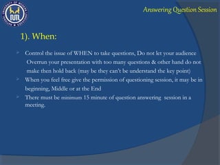  Control the issue of WHEN to take questions, Do not let your audience
Overrun your presentation with too many questions & other hand do not
make then hold back (may be they can’t be understand the key point)
 When you feel free give the permission of questioning session, it may be in
beginning, Middle or at the End
 There must be minimum 15 minute of question answering session in a
meeting.
1). When:
Answering Question Session
 