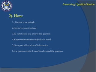 2). How:
1. Control your attitude
2.Keep everyone involved
3.Be sure before you answer the question
4.Keep communication objective in mind
5.Limit yourself to a lot of information
6.Use pardon words if u can’t understand the question
Answering Question Session
 