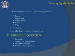  Repeat
 Turn around
 Turn outward
 Reflect
 Write
7. If cant answer then use one of the following methods:
8. Eye contact
9. Avoid ending by looking at the questioner
3). DIFFICULT QUESTION:
 Be friendly
 Compliment the questioner
 Divert the questions
 Beware of unfair questions
Answering Question Session
 