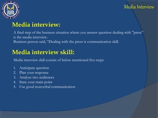 Media interview:
A final step of the business situation where you answer question dealing with "press”
is the media interview.
Business person said, “Dealing with the press is communication skill.
Media interview skill consist of below mentioned five steps.
Media interview skill:
1. Anticipate question
2. Plan your response
3. Analyze two audiences
4. State your main point
5. Use good nonverbal communication
Media Interview
 