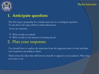 1. Anticipate question:
The first step is preparing for a media interview is to anticipate question.
To ask about the topic which is under discussion?
If you are reporter,
 What would you asked?
 What would you be interest in hearing about?
2. Plan your response:
You should have to analyze the interview from the opposite point of view and plan
your responses according to them.
Think about the ideas that will interest, benefit or appeal to your audience. Plan what
you want to say
Media Interview
 