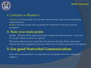 ii. Listeners or Readers :
Listeners are those people who are other than reporters, they are just listening the
media interviews.
Readers are those people who are getting the information when they read the
newspaper.
4. State your main point:
Speaker will write all the main point before starting the media interview in this way
he can give effective answers to reporter
When the media interview started then the reporter will write all the main points
because after the completion of interview they want to ask the questions to the Speaker
5. Use good Nonverbal Communication:
Nonverbal communication is so important for the speaker when he is facing the
audience.
Media Interview
 