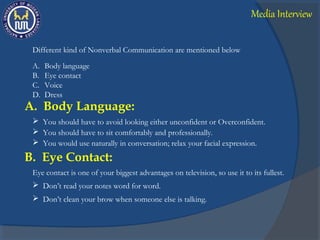 Different kind of Nonverbal Communication are mentioned below
A. Body language
B. Eye contact
C. Voice
D. Dress
A. Body Language:
 You should have to avoid looking either unconfident or Overconfident.
 You should have to sit comfortably and professionally.
 You would use naturally in conversation; relax your facial expression.
Eye contact is one of your biggest advantages on television, so use it to its fullest.
B. Eye Contact:
 Don’t read your notes word for word.
 Don’t clean your brow when someone else is talking.
Media Interview
 