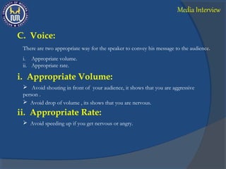 C. Voice:
There are two appropriate way for the speaker to convey his message to the audience.
i. Appropriate volume.
ii. Appropriate rate.
i. Appropriate Volume:
 Avoid shouting in front of your audience, it shows that you are aggressive
person .
 Avoid drop of volume , its shows that you are nervous.
ii. Appropriate Rate:
 Avoid speeding up if you get nervous or angry.
Media Interview
 