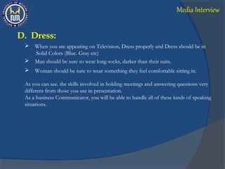 D. Dress:
 When you are appearing on Television, Dress properly and Dress should be in
Solid Colors (Blue. Gray etc)
 Man should be sure to wear long socks, darker than their suits.
 Woman should be sure to wear something they feel comfortable sitting in.
As you can see. the skills involved in holding meetings and answering questions very
different from those you use in presentation.
As a business Communicator, you will be able to handle all of these kinds of speaking
situations.
Media Interview
 