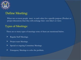 When two or more people meet to each other for a specific purpose (Product or
project discussion) than they will exchange their own Idea’s or views
Types of Meetings:
There are so many types of meetings some of them are mentioned below.
Define Meeting:
 Regular Staff Meetings.
 Project team Meetings.
 Special or ongoing Committee Meetings.
 Emergency Meetings to solve the problem.
 