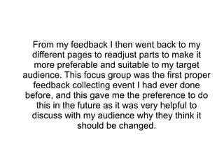 From my feedback I then went back to my
different pages to readjust parts to make it
more preferable and suitable to my target
audience. This focus group was the first proper
feedback collecting event I had ever done
before, and this gave me the preference to do
this in the future as it was very helpful to
discuss with my audience why they think it
should be changed.
 