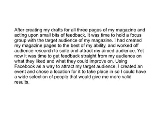 After creating my drafts for all three pages of my magazine and
acting upon small bits of feedback, it was time to hold a focus
group with the target audience of my magazine. I had created
my magazine pages to the best of my ability, and worked off
audience research to suite and attract my aimed audience. Yet
now it was time to get feedback straight from my audience on
what they liked and what they could improve on. Using
Facebook as a way to attract my target audience, I created an
event and chose a location for it to take place in so I could have
a wide selection of people that would give me more valid
results.
 