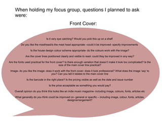 When holding my focus group, questions I planned to ask
were:
Front Cover:
Is it very eye catching? Would you pick this up on a shelf
Do you like the masthead/is the mast head appropriate –could it be improved- specify improvements
Is the house design colour scheme appropriate- do the colours work with the image?
Are the cover lines positioned clearly and visible to read- could they be improved in any way?
Are the fonts used practical for the front cover? Is there enough variation that doesn’t make it look too complicated? Is the
size of the main cover line practical?
Image- do you like the image- does it work with the front cover- does it look professional? What does the image ‘say’ to
you? Can you tell it relates to the main cover line
Is the barcode in the right place? Is the pricing visible as well as the date and issue number
Is the price acceptable as something you would pay?
Overall opinion do you think this looks like an indie music magazine- including image, colours, fonts, articles etc
What generally do you think could be improved on- general or specific – including image, colour, fonts, articles,
design/arrangement?
 