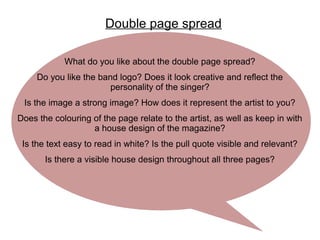 Double page spread
What do you like about the double page spread?
Do you like the band logo? Does it look creative and reflect the
personality of the singer?
Is the image a strong image? How does it represent the artist to you?
Does the colouring of the page relate to the artist, as well as keep in with
a house design of the magazine?
Is the text easy to read in white? Is the pull quote visible and relevant?
Is there a visible house design throughout all three pages?
 