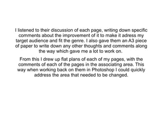 I listened to their discussion of each page, writing down specific
comments about the improvement of it to make it adress my
target audience and fit the genre. I also gave them an A3 piece
of paper to write down any other thoughts and comments along
the way which gave me a lot to work on.
From this I drew up flat plans of each of my pages, with the
comments of each of the pages in the associating area. This
way when working back on them in Photoshop I could quickly
address the area that needed to be changed.
 