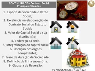 CONTINUIDADE – Contrato Social
Principais Cláusulas
1. Espécie de Sociedade e Razão
Social;
2. Excelência na elaboaração do
Contrato Social ou Estatuto
Social;
3. Valor do Capital Social e sua
distribuição;
4. Endereço da sede.
5. Integralização do capital social
6. Inscrição nos órgãos
competentes;
7. Prazo de duração da Sociedade;
8. Definição da linha sucessória.
9. Cláusula de Reversão.
FG ADVOCACIA (11) 4193-4123
 