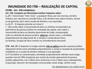 IMUNIDADE DO ITBI – REALIZAÇÃO DE CAPITAL
CF/88 – Art. 156 estabelece:
Art. 156. Compete aos Municípios instituir impostos sobre:
(…) II – transmissão "inter vivos", a qualquer título, por ato oneroso, de bens
imóveis, por natureza ou acessão física, e de direitos reais sobre imóveis, exceto
os de garantia, bem como cessão de direitos a sua aquisição;
(…) § 2º - O imposto previsto no inciso II:
I - não incide sobre a transmissão de bens ou direitos incorporados ao
patrimônio de pessoa jurídica em realização de capital, nem sobre a
transmissão de bens ou direitos decorrente de fusão, incorporação,
cisão ou extinção de pessoa jurídica, salvo se, nesses casos, a atividade
preponderante do adquirente for a compra e venda desses bens
ou direitos, locação de bens imóveis ou arrendamento mercantil.
CTN - Art. 37. O disposto no artigo anterior não se aplica quando a pessoa jurídica
adquirente tenha como atividade preponderante a venda ou locação de propriedade
imobiliária ou a cessão de direitos relativos à sua aquisição.
§ 1º Considera-se caracterizada a atividade preponderante referida neste artigo
quando mais de 50% (cinqüenta por cento) da receita operacional da pessoa
jurídica adquirente, nos 2 (dois) anos anteriores e nos 2 (dois) anos subseqüentes
à aquisição, decorrer de transações mencionadas neste artigo. (Grifos meu)
FG ADVOCACIA (11) 4193-4123
 