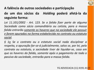 FG ADVOCACIA (11) 4191-4123
A falência de outras sociedades e participação
de um dos sócios da Holding poderá afetá-la da
seguinte forma:
Lei 11.101/2002 - Art. 123. Se o falido fizer parte de alguma
Sociedade como sócio comanditário ou cotista, para a massa
falida entrarão somente os haveres que na sociedade ele possuir
e forem apurados na forma estabelecida no contrato ou estatuto
social.
§ 1o Se o contrato ou o estatuto social nada disciplinar a
respeito, a apuração far-se-á judicialmente, salvo se, por lei, pelo
contrato ou estatuto, a sociedade tiver de liquidar-se, caso em
que os haveres do falido, somente após o pagamento de todo o
passivo da sociedade, entrarão para a massa falida.
 