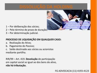 DISSOLUÇÃO DA HOLDING
1 – Por deliberação dos sócios;
2 – Pelo término do prazo de duração;
3 – Por determinação judicial.
PROCESSO DE LIQUIDAÇÃO EM QUALQUER CASO:
a. Realização do Ativo;
b. Pagamento do Passivo;
c. Saldo destinado aos sócios ou acionistas
mediante partilha.
RIR/99 – Art. 419. Devolução de participação
em capital social se igual ao dos bens do ativo,
não há tributação.
FG ADVOCACIA (11) 4193-4123
 