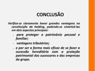 CONCLUSÃO
Verifica-se claramente haver grandes vantagens na
constituição da holding, podendo-se sintetizá-las
em dois aspectos principais:
– para proteger o patrimônio pessoal e
familiar;
– vantagens tributárias;
– e por ser a forma mais eficaz de se fazer a
sucessão hereditária com a proteção
patrimonial dos sucessores e das empresas
do grupo.
 