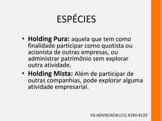 ESPÉCIES
• Holding Pura: aquela que tem como
finalidade participar como quotista ou
acionista de outras empresas, ou
administrar patrimônio sem explorar
outra atividade.
• Holding Mista: Além de participar de
outras companhias, pode explorar alguma
atividade empresarial.
FG ADVOCACIA (11) 4193-4123
 