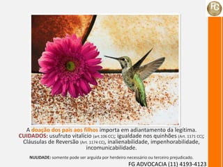 A doação dos pais aos filhos importa em adiantamento da legítima.
CUIDADOS: usufruto vitalício (art.106 CC); igualdade nos quinhões (Art. 1171 CC);
Cláusulas de Reversão (Art. 1174 CC), inalienabilidade, impenhorabilidade,
incomunicabilidade.
NULIDADE: somente pode ser arguída por herdeiro necessário ou terceiro prejudicado.
FG ADVOCACIA (11) 4193-4123
 