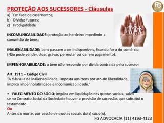 PROTEÇÃO AOS SUCESSORES - Cláusulas
a) Em face de casamentos;
b) Dívidas futuras;
c) Prodigalidade
INCOMUNICABILIDADE: proteção ao herdeiro impedindo a
conunhão de bens;
INALIENABILIDADE: bens passam a ser indisponíveis, ficando for a do comércio.
(Não pode vender, doar, gravar, permutar ou dar em pagamento).
IMPENHORABILIDADE: o bem não responde por dívida contraída pelo sucessor.
Art. 1911 – Código Civil
“A cláusula de inalienabilidade, imposta aos bens por ato de liberalidade,
implica impenhorabilidade e incomunicabilidade.”
• FALECIMENTO DO SÓCIO: implica em liquidação das quotas sociais, salvo
se no Contrato Social da Sociedade houver a previsão de sucessão, que substitui o
testamento.
Ou
Antes da morte, por cessão de quotas sociais do(s) sócio(s).
FG ADVOCACIA (11) 4193-4123
 