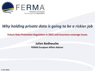Why holding private data is going to be a riskier job 
Future Data Protection Regulation in 2015 and insurance coverage issues 
Ó 2014 FERMA 
Julien Bedhouche 
FERMA European Affairs Adviser 
1 
 