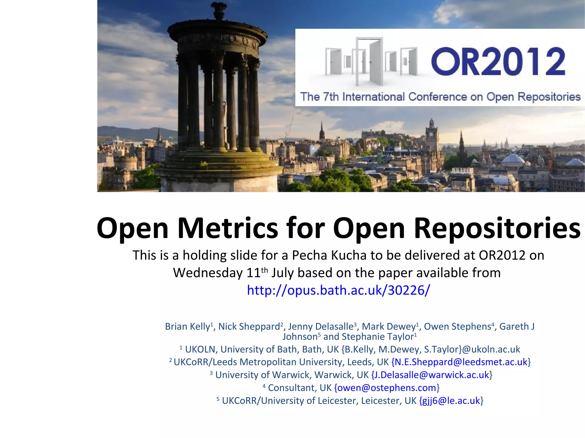 Open Metrics for Open Repositories
 20x20 Pecha Kucha delivered at OR2012 on Tuesday 10th July based on the
     unpublished paper available from http://opus.bath.ac.uk/30226/


        Brian Kelly1, Nick Sheppard2, Jenny Delasalle3, Mark Dewey1, Owen Stephens4, Gareth J
                                     Johnson5 and Stephanie Taylor1
            1 UKOLN, University of Bath, Bath, UK {B.Kelly, M.Dewey, S.Taylor}@ukoln.ac.uk
         2 UKCoRR/Leeds Metropolitan University, Leeds, UK {N.E.Sheppard@leedsmet.ac.uk}
                   3 University of Warwick, Warwick, UK {J.Delasalle@warwick.ac.uk}
                                4 Consultant, UK {owen@ostephens.com}
                      5 UKCoRR/University of Leicester, Leicester, UK {gjj6@le.ac.uk}
 