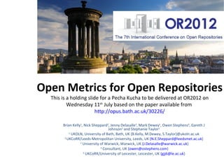 Open Metrics for Open Repositories
 20x20 Pecha Kucha delivered at OR2012 on Tuesday 10th July based on the
     unpublished paper available from http://opus.bath.ac.uk/30226/


        Brian Kelly1, Nick Sheppard2, Jenny Delasalle3, Mark Dewey1, Owen Stephens4, Gareth J
                                     Johnson5 and Stephanie Taylor1
            1 UKOLN, University of Bath, Bath, UK {B.Kelly, M.Dewey, S.Taylor}@ukoln.ac.uk
         2 UKCoRR/Leeds Metropolitan University, Leeds, UK {N.E.Sheppard@leedsmet.ac.uk}
                   3 University of Warwick, Warwick, UK {J.Delasalle@warwick.ac.uk}
                                4 Consultant, UK {owen@ostephens.com}
                      5 UKCoRR/University of Leicester, Leicester, UK {gjj6@le.ac.uk}
 