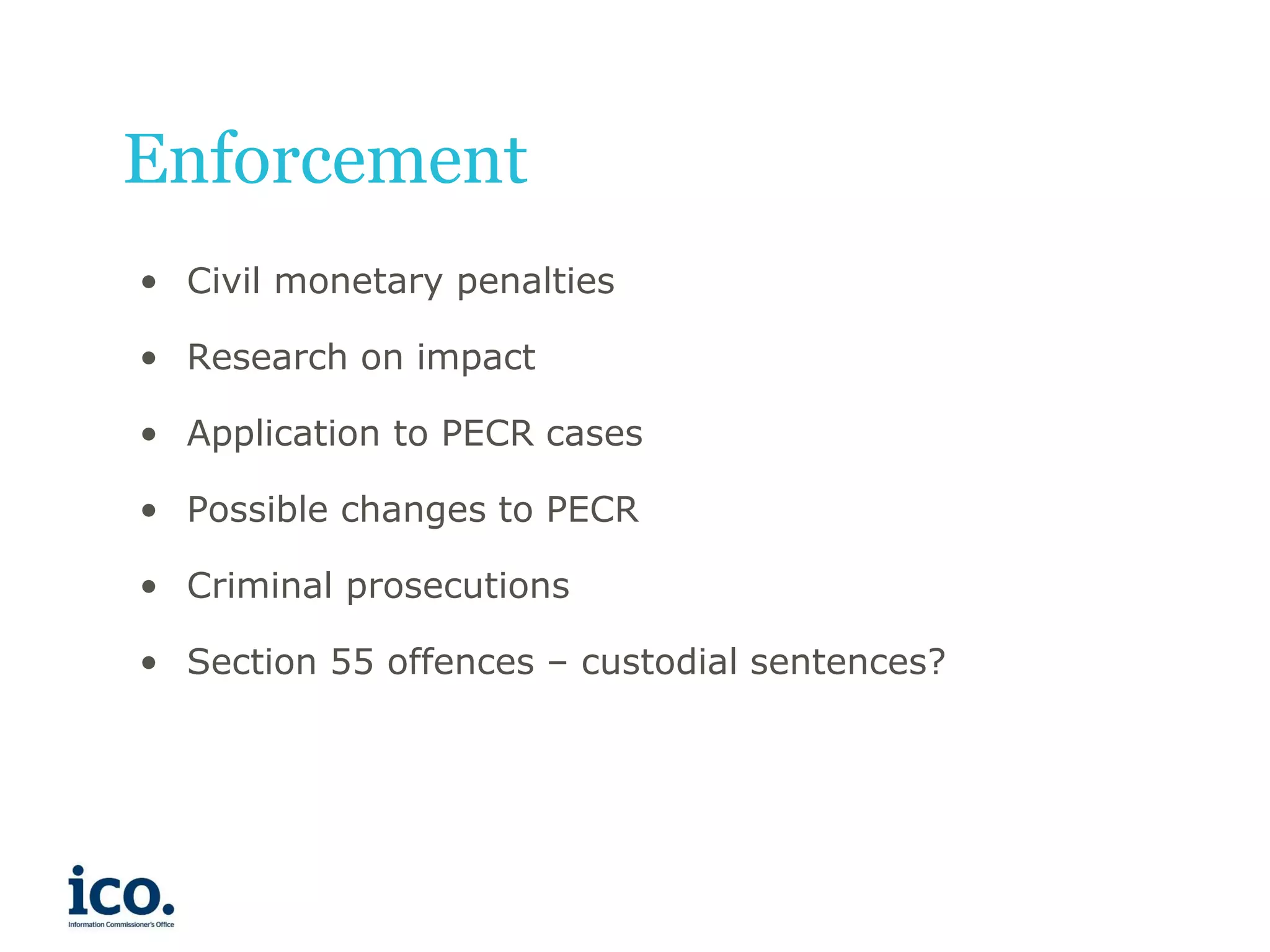 Enforcement
• Civil monetary penalties
• Research on impact

• Application to PECR cases
• Possible changes to PECR
• Criminal prosecutions
• Section 55 offences – custodial sentences?

 