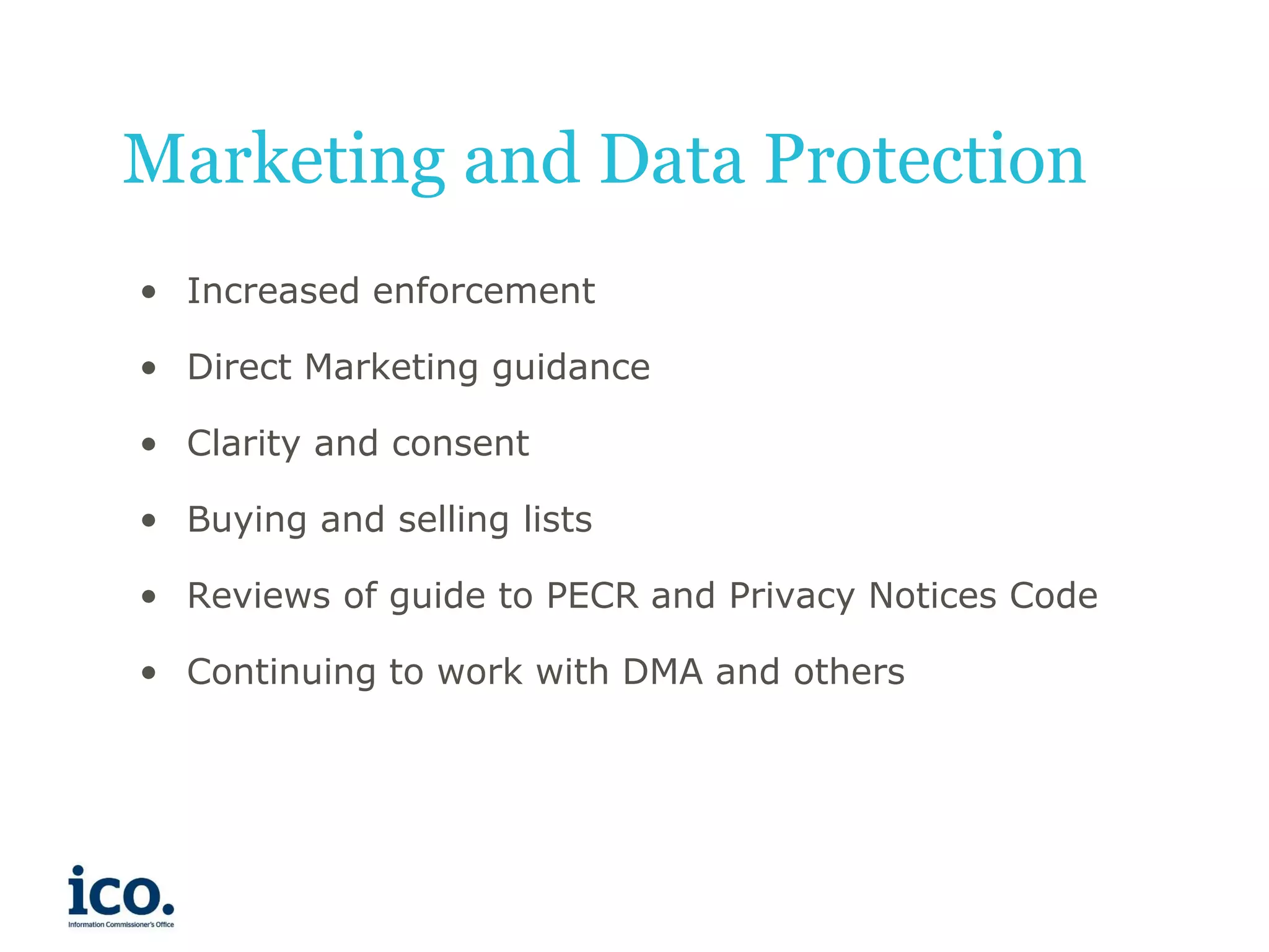 Marketing and Data Protection
• Increased enforcement

• Direct Marketing guidance
• Clarity and consent
• Buying and selling lists
• Reviews of guide to PECR and Privacy Notices Code
• Continuing to work with DMA and others

 