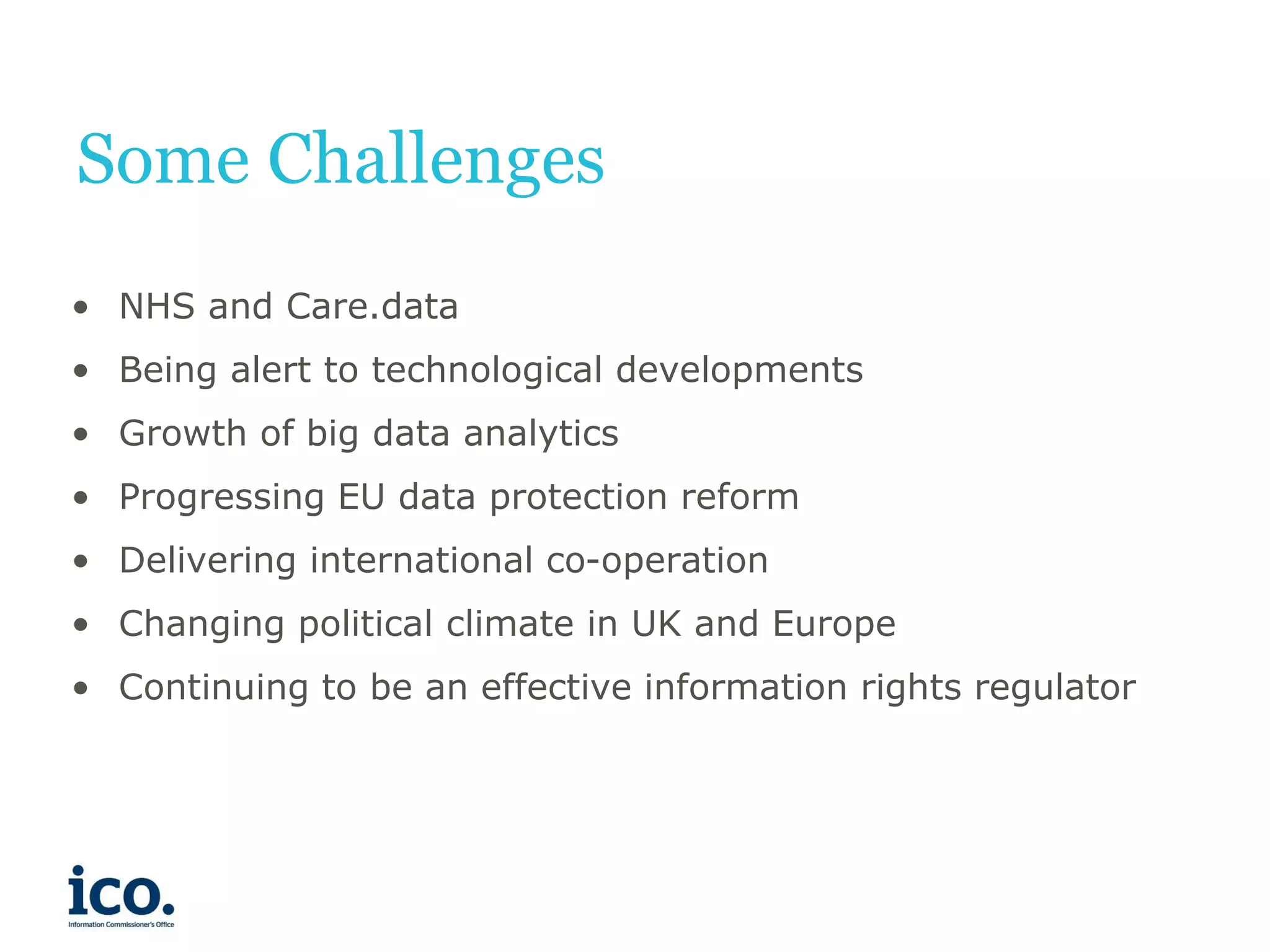 Some Challenges
• NHS and Care.data
• Being alert to technological developments
• Growth of big data analytics
• Progressing EU data protection reform
• Delivering international co-operation
• Changing political climate in UK and Europe
• Continuing to be an effective information rights regulator

 