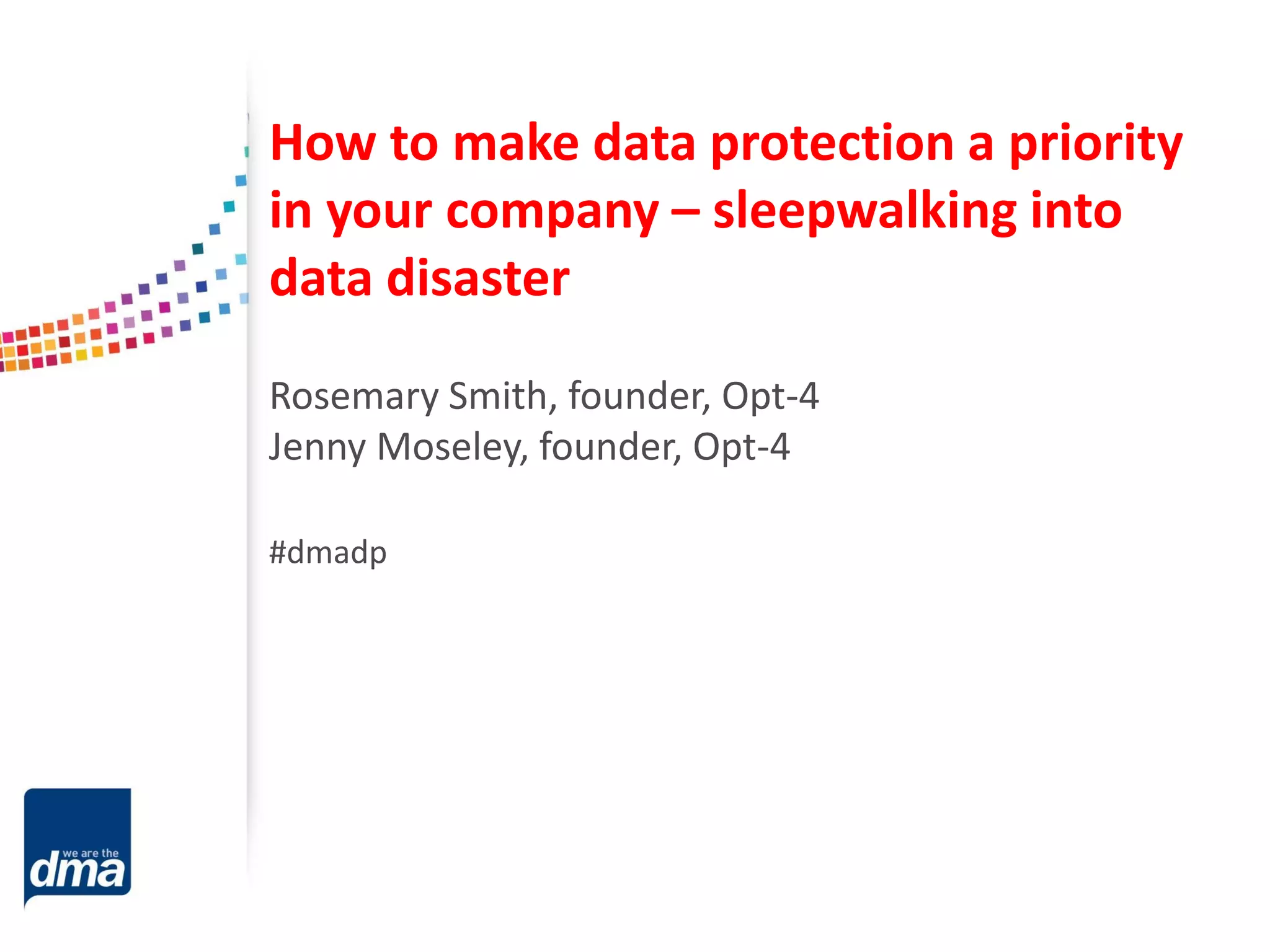 How to make data protection a priority
in your company – sleepwalking into
data disaster
Rosemary Smith, founder, Opt-4
Jenny Moseley, founder, Opt-4
#dmadp

 