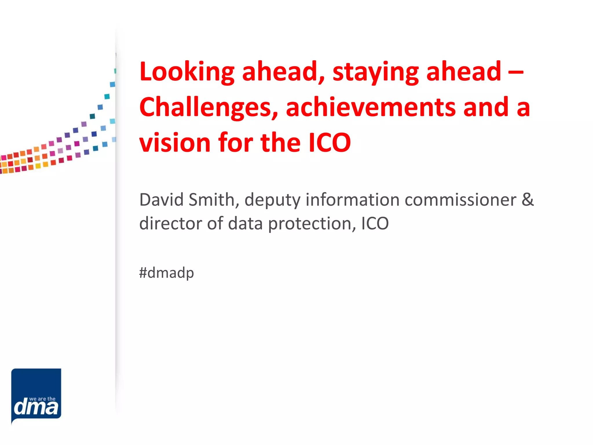 Looking ahead, staying ahead –
Challenges, achievements and a
vision for the ICO
David Smith, deputy information commissioner &
director of data protection, ICO
#dmadp

 