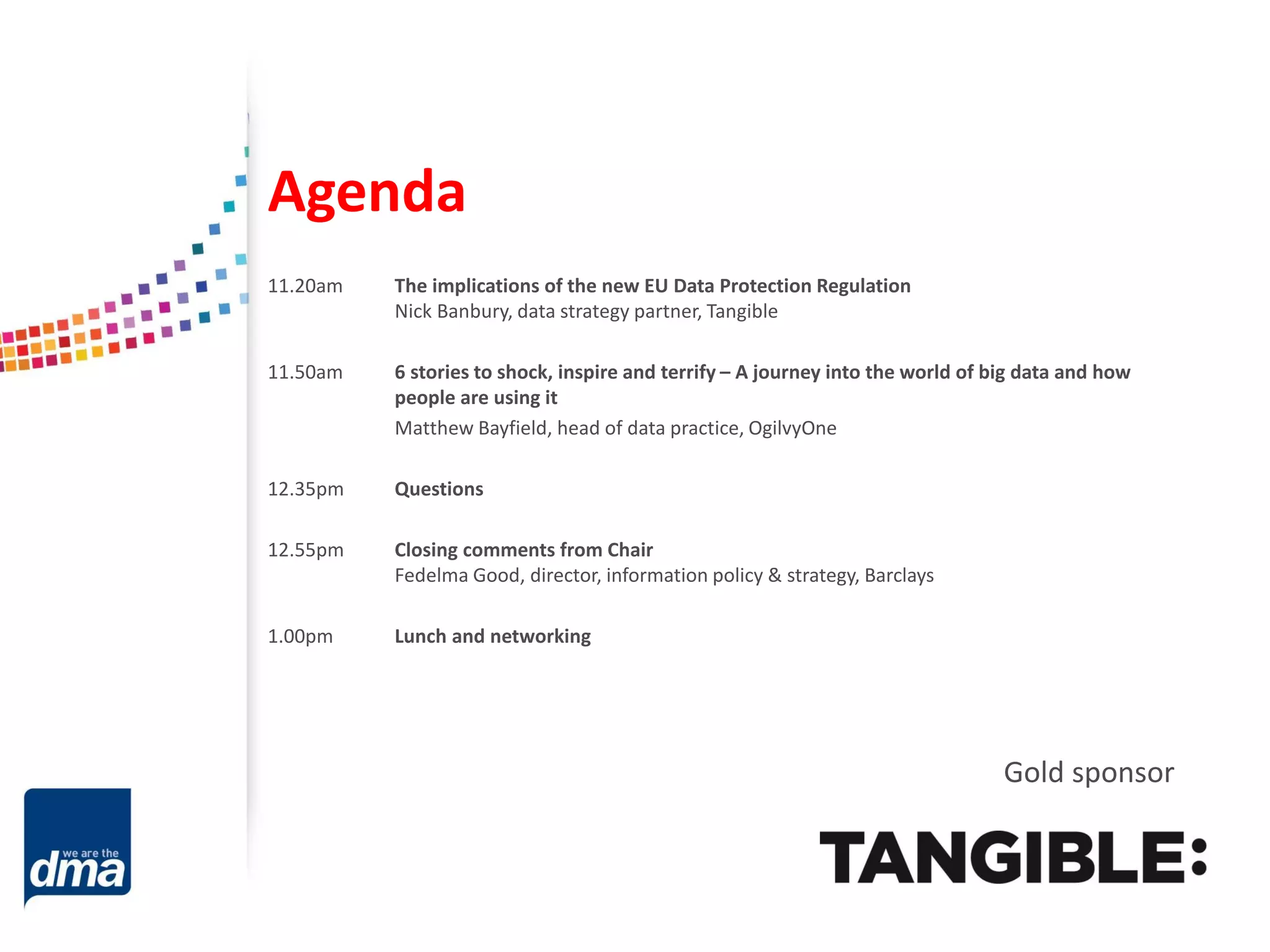 Agenda
11.20am

The implications of the new EU Data Protection Regulation
Nick Banbury, data strategy partner, Tangible

11.50am

6 stories to shock, inspire and terrify – A journey into the world of big data and how
people are using it
Matthew Bayfield, head of data practice, OgilvyOne

12.35pm

Questions

12.55pm

Closing comments from Chair
Fedelma Good, director, information policy & strategy, Barclays

1.00pm

Lunch and networking

Gold sponsor

 