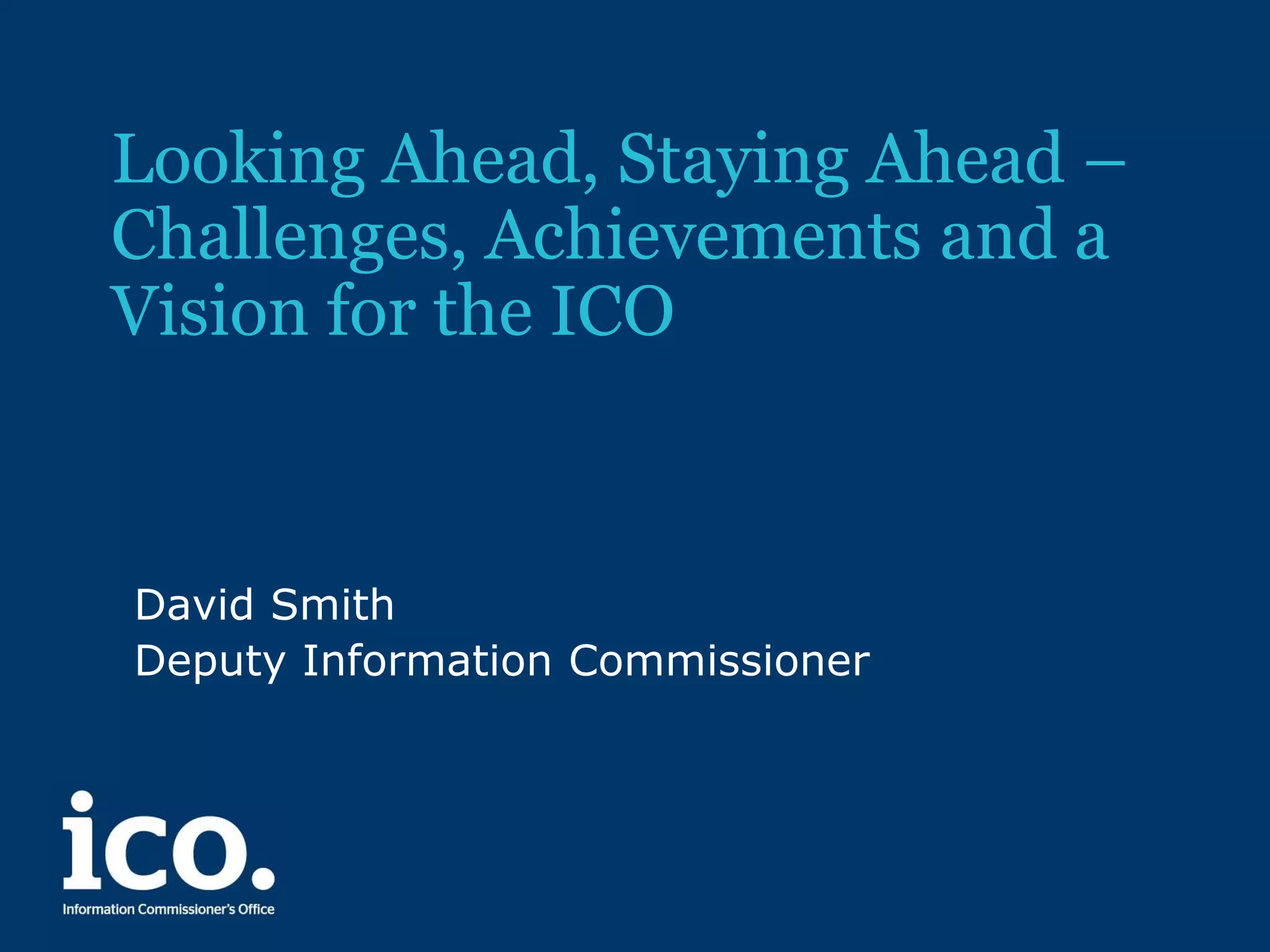 Looking Ahead, Staying Ahead –
Challenges, Achievements and a
Vision for the ICO

David Smith
Deputy Information Commissioner

 