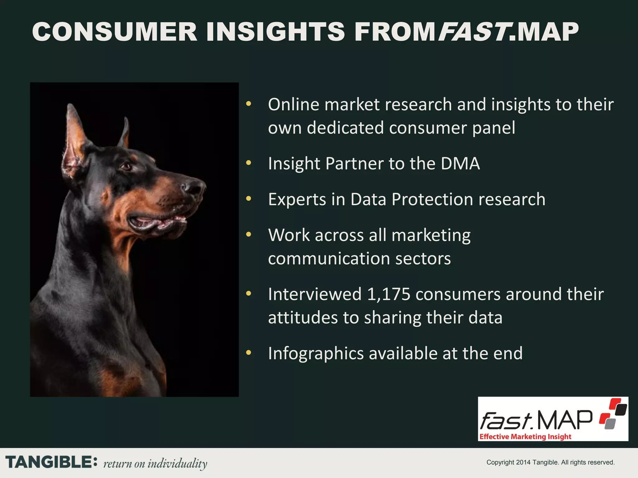 CONSUMER INSIGHTS FROMFAST.MAP
• Online market research and insights to their
own dedicated consumer panel
• Insight Partner to the DMA
• Experts in Data Protection research
• Work across all marketing
communication sectors
• Interviewed 1,175 consumers around their
attitudes to sharing their data
• Infographics available at the end

Copyright 2014 Tangible. All rights reserved.

 