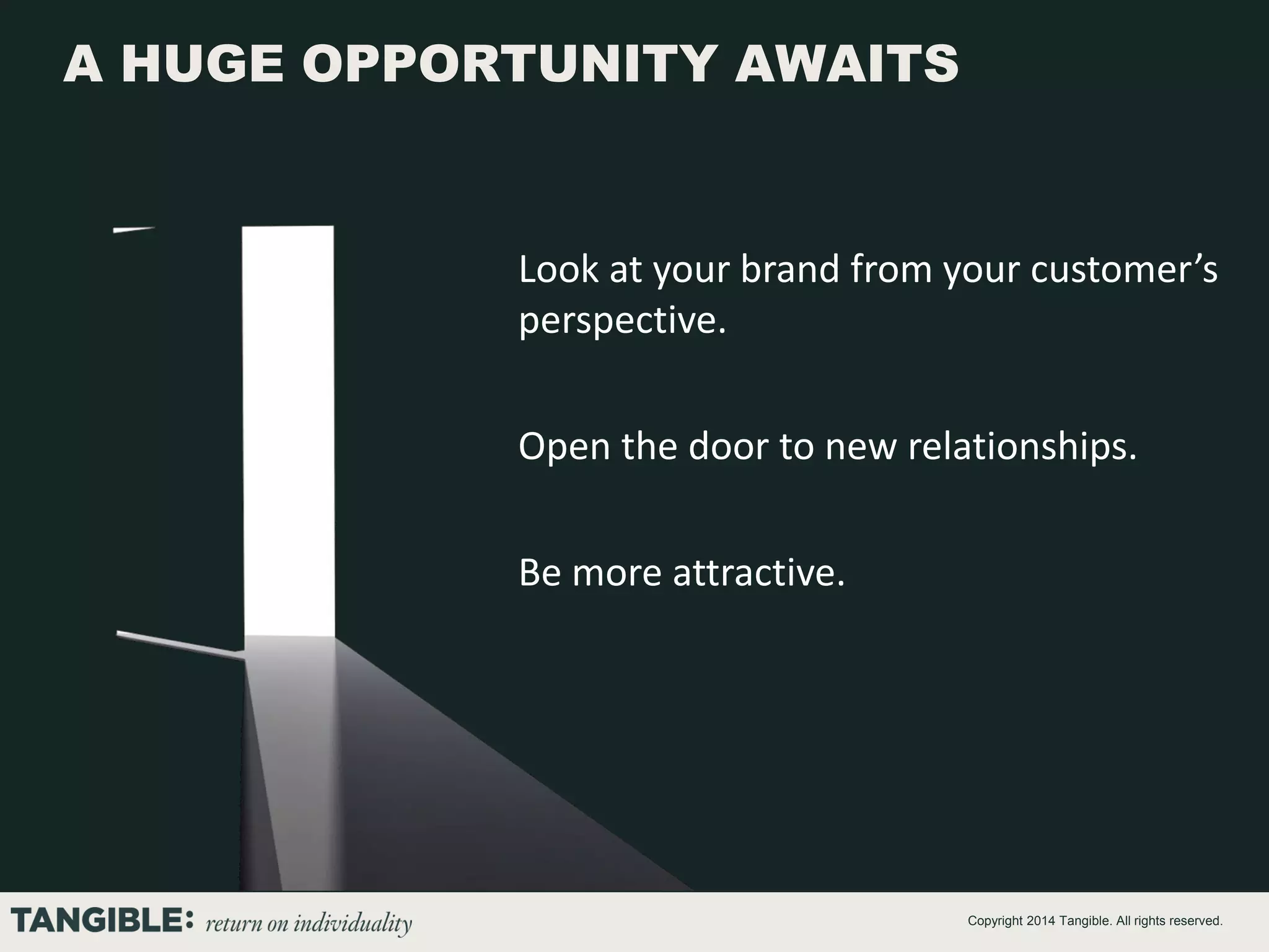 A HUGE OPPORTUNITY AWAITS

Look at your brand from your customer’s
perspective.
Open the door to new relationships.
Be more attractive.

Copyright 2014 Tangible. All rights reserved.

 