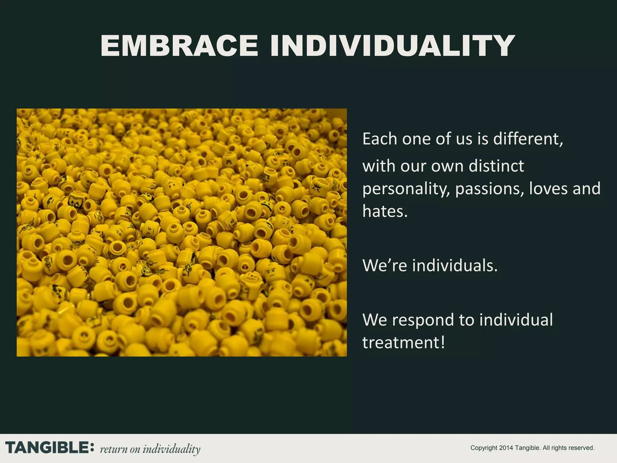 EMBRACE INDIVIDUALITY
Each one of us is different,
with our own distinct
personality, passions, loves and
hates.
We’re individuals.
We respond to individual
treatment!

Copyright 2014 Tangible. All rights reserved.

 