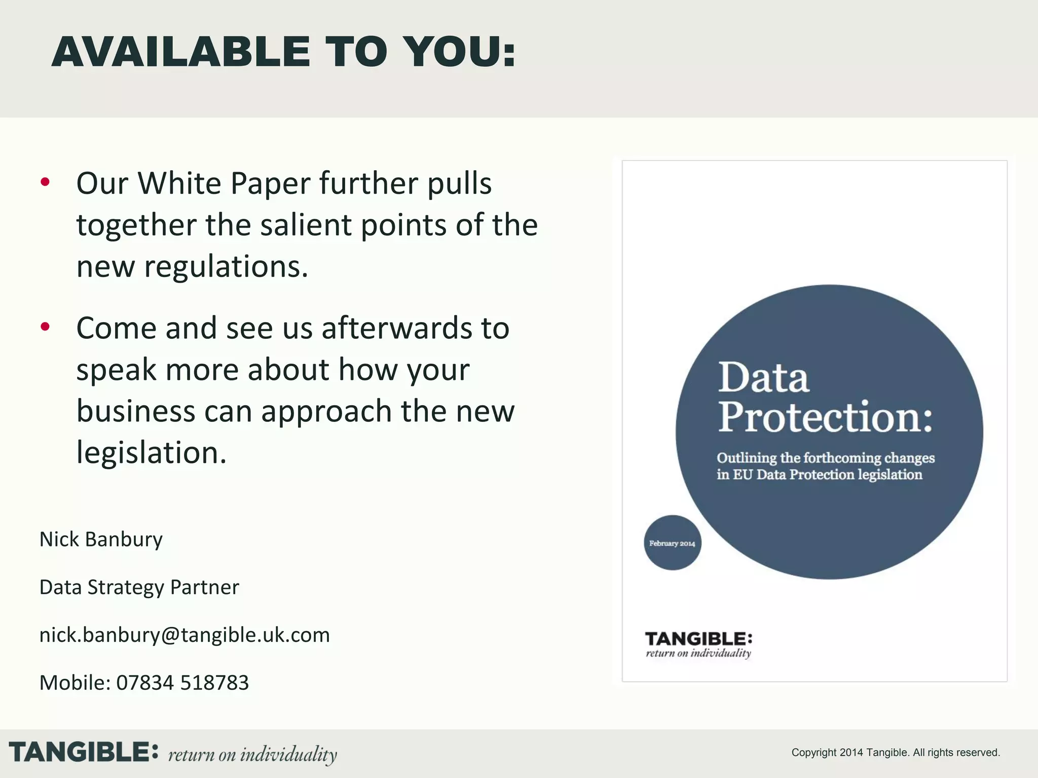 AVAILABLE TO YOU:
• Our White Paper further pulls
together the salient points of the
new regulations.
• Come and see us afterwards to
speak more about how your
business can approach the new
legislation.
Nick Banbury
Data Strategy Partner
nick.banbury@tangible.uk.com

Mobile: 07834 518783
Copyright 2014 Tangible. All rights reserved.

 
