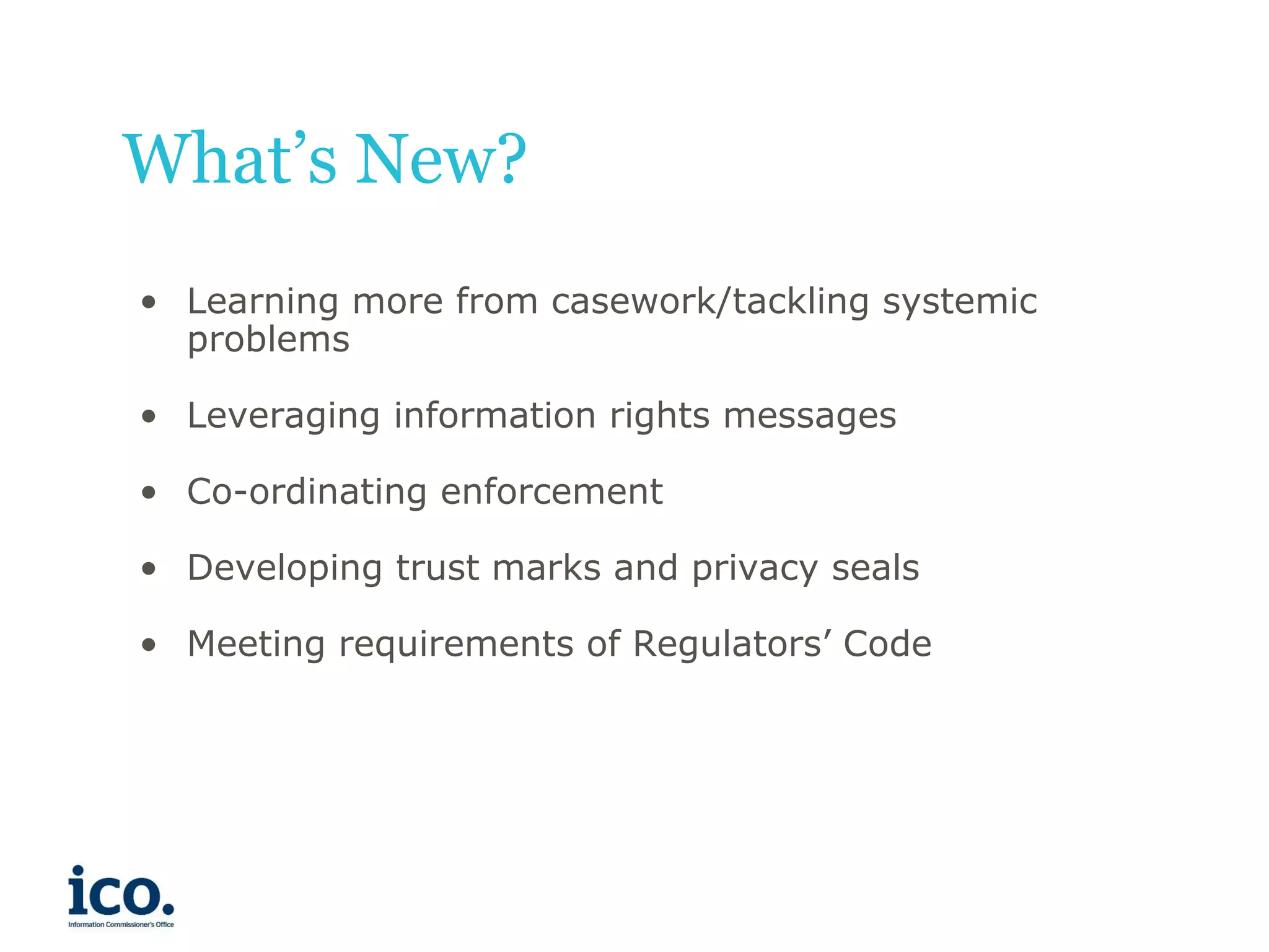 What’s New?
• Learning more from casework/tackling systemic
problems
• Leveraging information rights messages
• Co-ordinating enforcement
• Developing trust marks and privacy seals

• Meeting requirements of Regulators’ Code

 