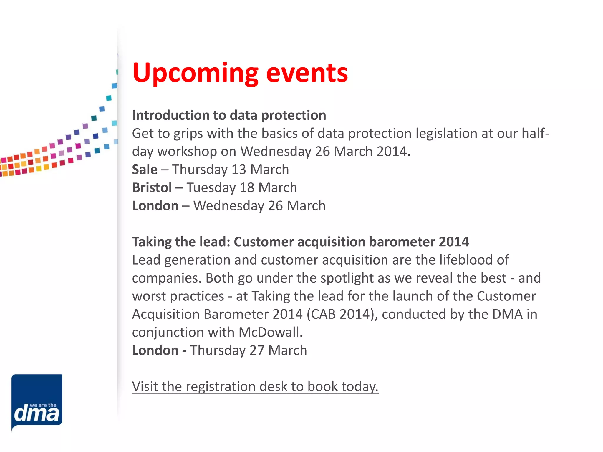 Upcoming events
Introduction to data protection
Get to grips with the basics of data protection legislation at our halfday workshop on Wednesday 26 March 2014.
Sale – Thursday 13 March
Bristol – Tuesday 18 March
London – Wednesday 26 March
Taking the lead: Customer acquisition barometer 2014
Lead generation and customer acquisition are the lifeblood of
companies. Both go under the spotlight as we reveal the best - and
worst practices - at Taking the lead for the launch of the Customer
Acquisition Barometer 2014 (CAB 2014), conducted by the DMA in
conjunction with McDowall.
London - Thursday 27 March
Visit the registration desk to book today.

 
